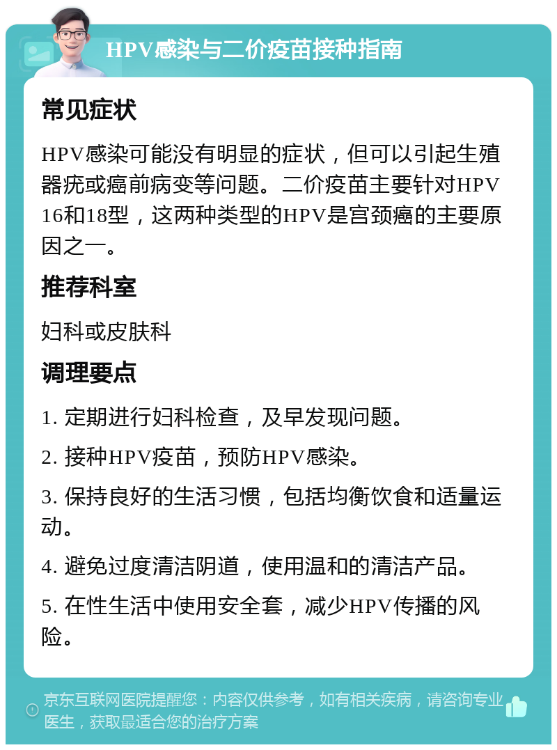 HPV感染与二价疫苗接种指南 常见症状 HPV感染可能没有明显的症状，但可以引起生殖器疣或癌前病变等问题。二价疫苗主要针对HPV 16和18型，这两种类型的HPV是宫颈癌的主要原因之一。 推荐科室 妇科或皮肤科 调理要点 1. 定期进行妇科检查，及早发现问题。 2. 接种HPV疫苗，预防HPV感染。 3. 保持良好的生活习惯，包括均衡饮食和适量运动。 4. 避免过度清洁阴道，使用温和的清洁产品。 5. 在性生活中使用安全套，减少HPV传播的风险。