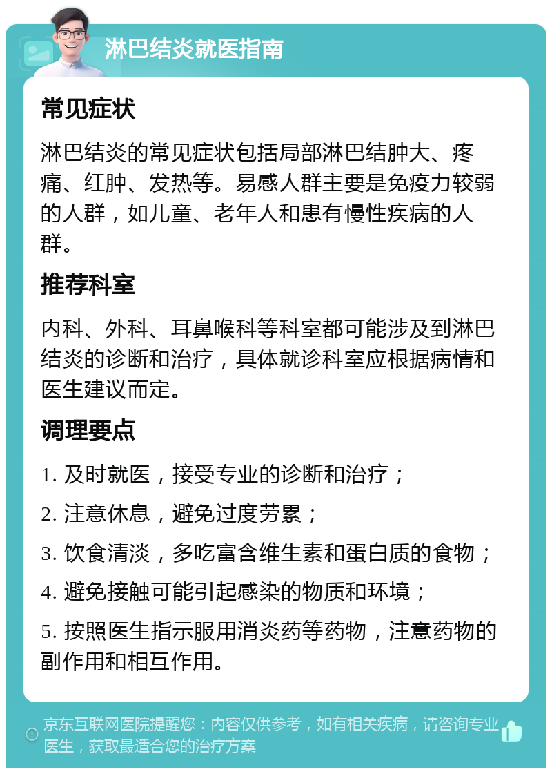 淋巴结炎就医指南 常见症状 淋巴结炎的常见症状包括局部淋巴结肿大、疼痛、红肿、发热等。易感人群主要是免疫力较弱的人群，如儿童、老年人和患有慢性疾病的人群。 推荐科室 内科、外科、耳鼻喉科等科室都可能涉及到淋巴结炎的诊断和治疗，具体就诊科室应根据病情和医生建议而定。 调理要点 1. 及时就医，接受专业的诊断和治疗； 2. 注意休息，避免过度劳累； 3. 饮食清淡，多吃富含维生素和蛋白质的食物； 4. 避免接触可能引起感染的物质和环境； 5. 按照医生指示服用消炎药等药物，注意药物的副作用和相互作用。