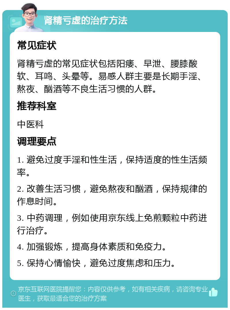 肾精亏虚的治疗方法 常见症状 肾精亏虚的常见症状包括阳痿、早泄、腰膝酸软、耳鸣、头晕等。易感人群主要是长期手淫、熬夜、酗酒等不良生活习惯的人群。 推荐科室 中医科 调理要点 1. 避免过度手淫和性生活，保持适度的性生活频率。 2. 改善生活习惯，避免熬夜和酗酒，保持规律的作息时间。 3. 中药调理，例如使用京东线上免煎颗粒中药进行治疗。 4. 加强锻炼，提高身体素质和免疫力。 5. 保持心情愉快，避免过度焦虑和压力。