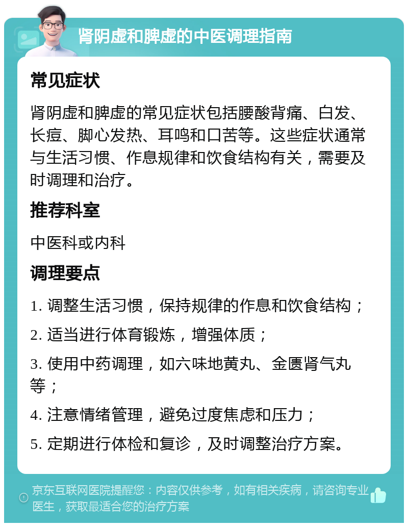 肾阴虚和脾虚的中医调理指南 常见症状 肾阴虚和脾虚的常见症状包括腰酸背痛、白发、长痘、脚心发热、耳鸣和口苦等。这些症状通常与生活习惯、作息规律和饮食结构有关，需要及时调理和治疗。 推荐科室 中医科或内科 调理要点 1. 调整生活习惯，保持规律的作息和饮食结构； 2. 适当进行体育锻炼，增强体质； 3. 使用中药调理，如六味地黄丸、金匮肾气丸等； 4. 注意情绪管理，避免过度焦虑和压力； 5. 定期进行体检和复诊，及时调整治疗方案。