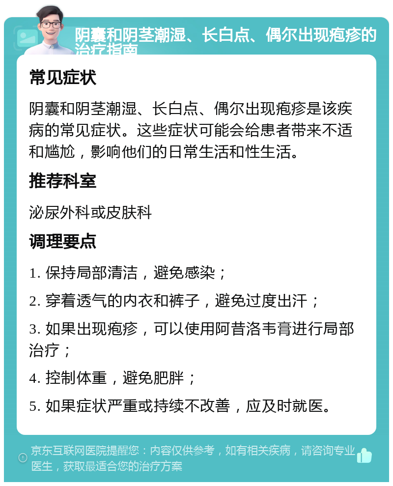 阴囊和阴茎潮湿、长白点、偶尔出现疱疹的治疗指南 常见症状 阴囊和阴茎潮湿、长白点、偶尔出现疱疹是该疾病的常见症状。这些症状可能会给患者带来不适和尴尬，影响他们的日常生活和性生活。 推荐科室 泌尿外科或皮肤科 调理要点 1. 保持局部清洁，避免感染； 2. 穿着透气的内衣和裤子，避免过度出汗； 3. 如果出现疱疹，可以使用阿昔洛韦膏进行局部治疗； 4. 控制体重，避免肥胖； 5. 如果症状严重或持续不改善，应及时就医。