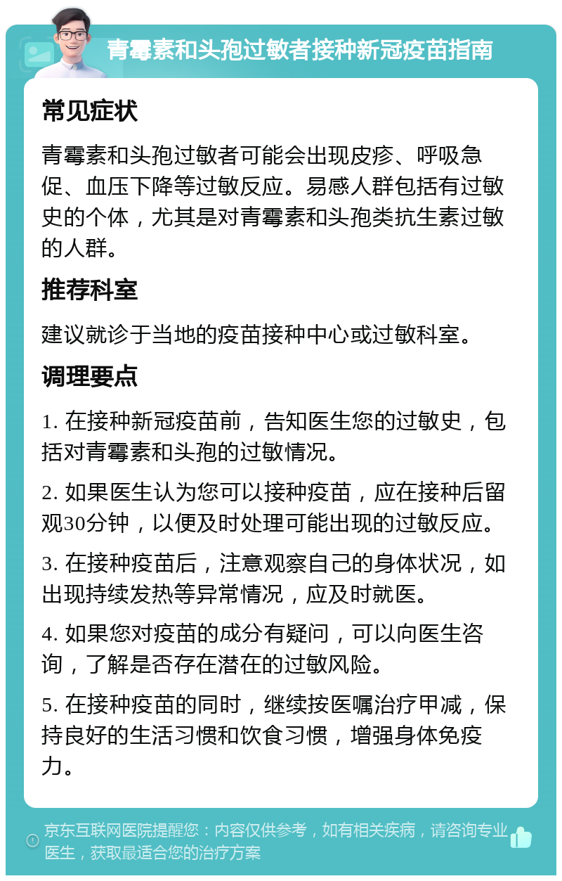 青霉素和头孢过敏者接种新冠疫苗指南 常见症状 青霉素和头孢过敏者可能会出现皮疹、呼吸急促、血压下降等过敏反应。易感人群包括有过敏史的个体，尤其是对青霉素和头孢类抗生素过敏的人群。 推荐科室 建议就诊于当地的疫苗接种中心或过敏科室。 调理要点 1. 在接种新冠疫苗前，告知医生您的过敏史，包括对青霉素和头孢的过敏情况。 2. 如果医生认为您可以接种疫苗，应在接种后留观30分钟，以便及时处理可能出现的过敏反应。 3. 在接种疫苗后，注意观察自己的身体状况，如出现持续发热等异常情况，应及时就医。 4. 如果您对疫苗的成分有疑问，可以向医生咨询，了解是否存在潜在的过敏风险。 5. 在接种疫苗的同时，继续按医嘱治疗甲减，保持良好的生活习惯和饮食习惯，增强身体免疫力。