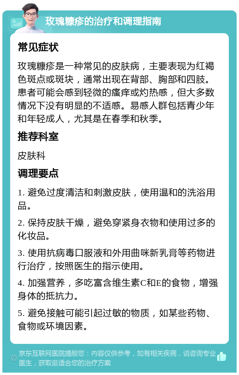 玫瑰糠疹的治疗和调理指南 常见症状 玫瑰糠疹是一种常见的皮肤病，主要表现为红褐色斑点或斑块，通常出现在背部、胸部和四肢。患者可能会感到轻微的瘙痒或灼热感，但大多数情况下没有明显的不适感。易感人群包括青少年和年轻成人，尤其是在春季和秋季。 推荐科室 皮肤科 调理要点 1. 避免过度清洁和刺激皮肤，使用温和的洗浴用品。 2. 保持皮肤干燥，避免穿紧身衣物和使用过多的化妆品。 3. 使用抗病毒口服液和外用曲咪新乳膏等药物进行治疗，按照医生的指示使用。 4. 加强营养，多吃富含维生素C和E的食物，增强身体的抵抗力。 5. 避免接触可能引起过敏的物质，如某些药物、食物或环境因素。