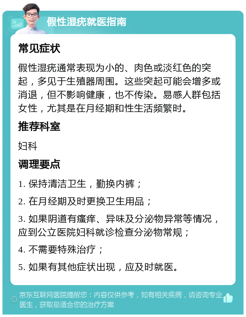 假性湿疣就医指南 常见症状 假性湿疣通常表现为小的、肉色或淡红色的突起，多见于生殖器周围。这些突起可能会增多或消退，但不影响健康，也不传染。易感人群包括女性，尤其是在月经期和性生活频繁时。 推荐科室 妇科 调理要点 1. 保持清洁卫生，勤换内裤； 2. 在月经期及时更换卫生用品； 3. 如果阴道有瘙痒、异味及分泌物异常等情况，应到公立医院妇科就诊检查分泌物常规； 4. 不需要特殊治疗； 5. 如果有其他症状出现，应及时就医。