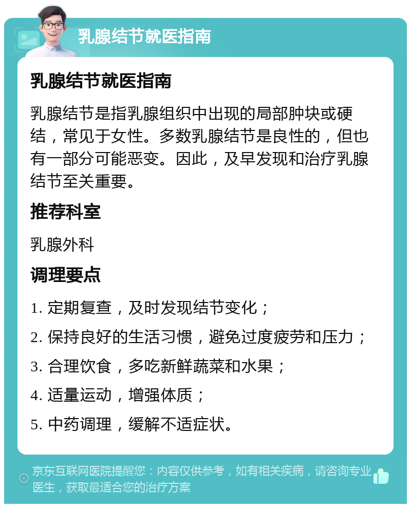 乳腺结节就医指南 乳腺结节就医指南 乳腺结节是指乳腺组织中出现的局部肿块或硬结，常见于女性。多数乳腺结节是良性的，但也有一部分可能恶变。因此，及早发现和治疗乳腺结节至关重要。 推荐科室 乳腺外科 调理要点 1. 定期复查，及时发现结节变化； 2. 保持良好的生活习惯，避免过度疲劳和压力； 3. 合理饮食，多吃新鲜蔬菜和水果； 4. 适量运动，增强体质； 5. 中药调理，缓解不适症状。