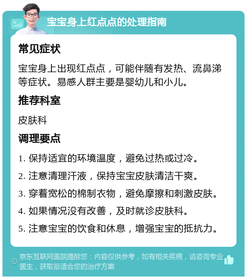 宝宝身上红点点的处理指南 常见症状 宝宝身上出现红点点，可能伴随有发热、流鼻涕等症状。易感人群主要是婴幼儿和小儿。 推荐科室 皮肤科 调理要点 1. 保持适宜的环境温度，避免过热或过冷。 2. 注意清理汗液，保持宝宝皮肤清洁干爽。 3. 穿着宽松的棉制衣物，避免摩擦和刺激皮肤。 4. 如果情况没有改善，及时就诊皮肤科。 5. 注意宝宝的饮食和休息，增强宝宝的抵抗力。