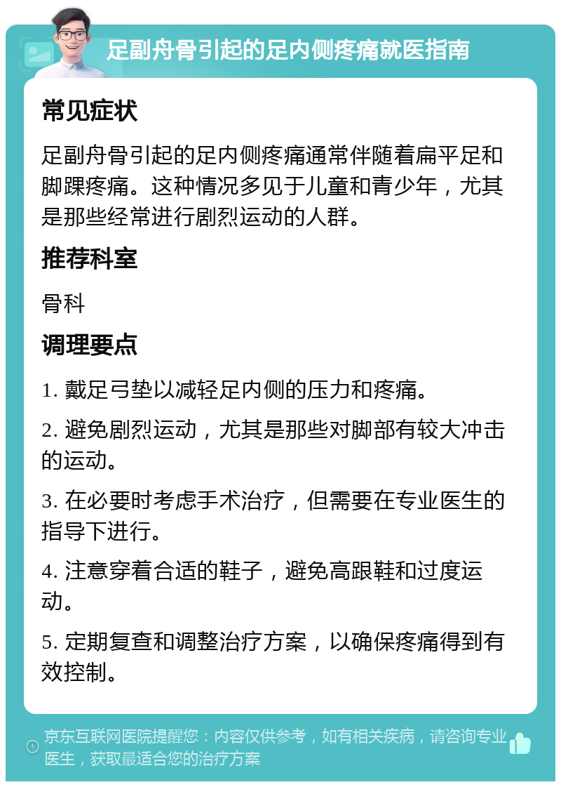 足副舟骨引起的足内侧疼痛就医指南 常见症状 足副舟骨引起的足内侧疼痛通常伴随着扁平足和脚踝疼痛。这种情况多见于儿童和青少年，尤其是那些经常进行剧烈运动的人群。 推荐科室 骨科 调理要点 1. 戴足弓垫以减轻足内侧的压力和疼痛。 2. 避免剧烈运动，尤其是那些对脚部有较大冲击的运动。 3. 在必要时考虑手术治疗，但需要在专业医生的指导下进行。 4. 注意穿着合适的鞋子，避免高跟鞋和过度运动。 5. 定期复查和调整治疗方案，以确保疼痛得到有效控制。