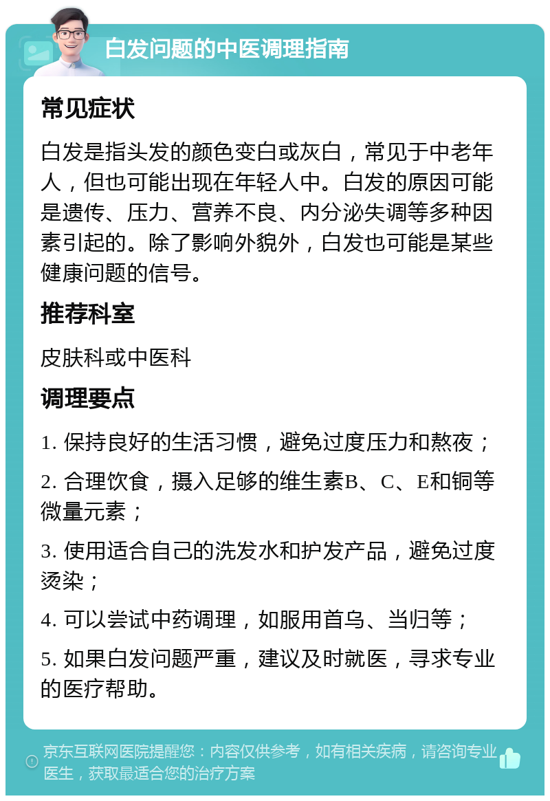 白发问题的中医调理指南 常见症状 白发是指头发的颜色变白或灰白，常见于中老年人，但也可能出现在年轻人中。白发的原因可能是遗传、压力、营养不良、内分泌失调等多种因素引起的。除了影响外貌外，白发也可能是某些健康问题的信号。 推荐科室 皮肤科或中医科 调理要点 1. 保持良好的生活习惯，避免过度压力和熬夜； 2. 合理饮食，摄入足够的维生素B、C、E和铜等微量元素； 3. 使用适合自己的洗发水和护发产品，避免过度烫染； 4. 可以尝试中药调理，如服用首乌、当归等； 5. 如果白发问题严重，建议及时就医，寻求专业的医疗帮助。