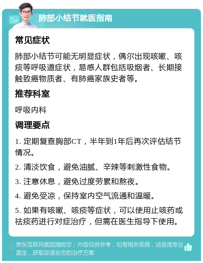 肺部小结节就医指南 常见症状 肺部小结节可能无明显症状，偶尔出现咳嗽、咳痰等呼吸道症状，易感人群包括吸烟者、长期接触致癌物质者、有肺癌家族史者等。 推荐科室 呼吸内科 调理要点 1. 定期复查胸部CT，半年到1年后再次评估结节情况。 2. 清淡饮食，避免油腻、辛辣等刺激性食物。 3. 注意休息，避免过度劳累和熬夜。 4. 避免受凉，保持室内空气流通和温暖。 5. 如果有咳嗽、咳痰等症状，可以使用止咳药或祛痰药进行对症治疗，但需在医生指导下使用。