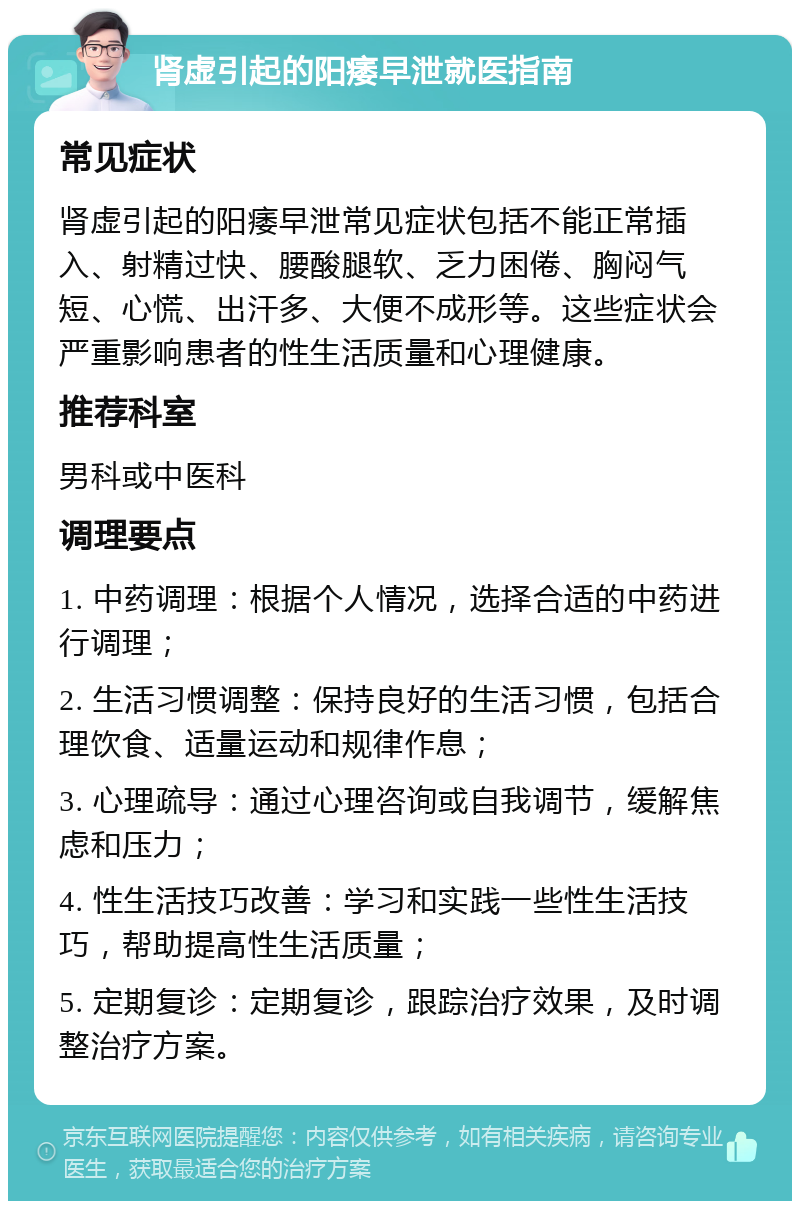 肾虚引起的阳痿早泄就医指南 常见症状 肾虚引起的阳痿早泄常见症状包括不能正常插入、射精过快、腰酸腿软、乏力困倦、胸闷气短、心慌、出汗多、大便不成形等。这些症状会严重影响患者的性生活质量和心理健康。 推荐科室 男科或中医科 调理要点 1. 中药调理：根据个人情况，选择合适的中药进行调理； 2. 生活习惯调整：保持良好的生活习惯，包括合理饮食、适量运动和规律作息； 3. 心理疏导：通过心理咨询或自我调节，缓解焦虑和压力； 4. 性生活技巧改善：学习和实践一些性生活技巧，帮助提高性生活质量； 5. 定期复诊：定期复诊，跟踪治疗效果，及时调整治疗方案。