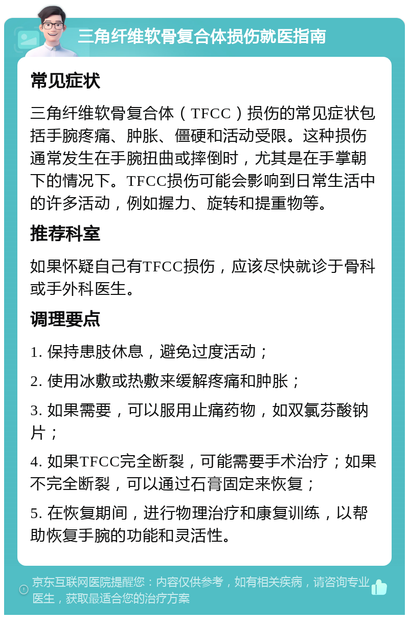 三角纤维软骨复合体损伤就医指南 常见症状 三角纤维软骨复合体（TFCC）损伤的常见症状包括手腕疼痛、肿胀、僵硬和活动受限。这种损伤通常发生在手腕扭曲或摔倒时，尤其是在手掌朝下的情况下。TFCC损伤可能会影响到日常生活中的许多活动，例如握力、旋转和提重物等。 推荐科室 如果怀疑自己有TFCC损伤，应该尽快就诊于骨科或手外科医生。 调理要点 1. 保持患肢休息，避免过度活动； 2. 使用冰敷或热敷来缓解疼痛和肿胀； 3. 如果需要，可以服用止痛药物，如双氯芬酸钠片； 4. 如果TFCC完全断裂，可能需要手术治疗；如果不完全断裂，可以通过石膏固定来恢复； 5. 在恢复期间，进行物理治疗和康复训练，以帮助恢复手腕的功能和灵活性。