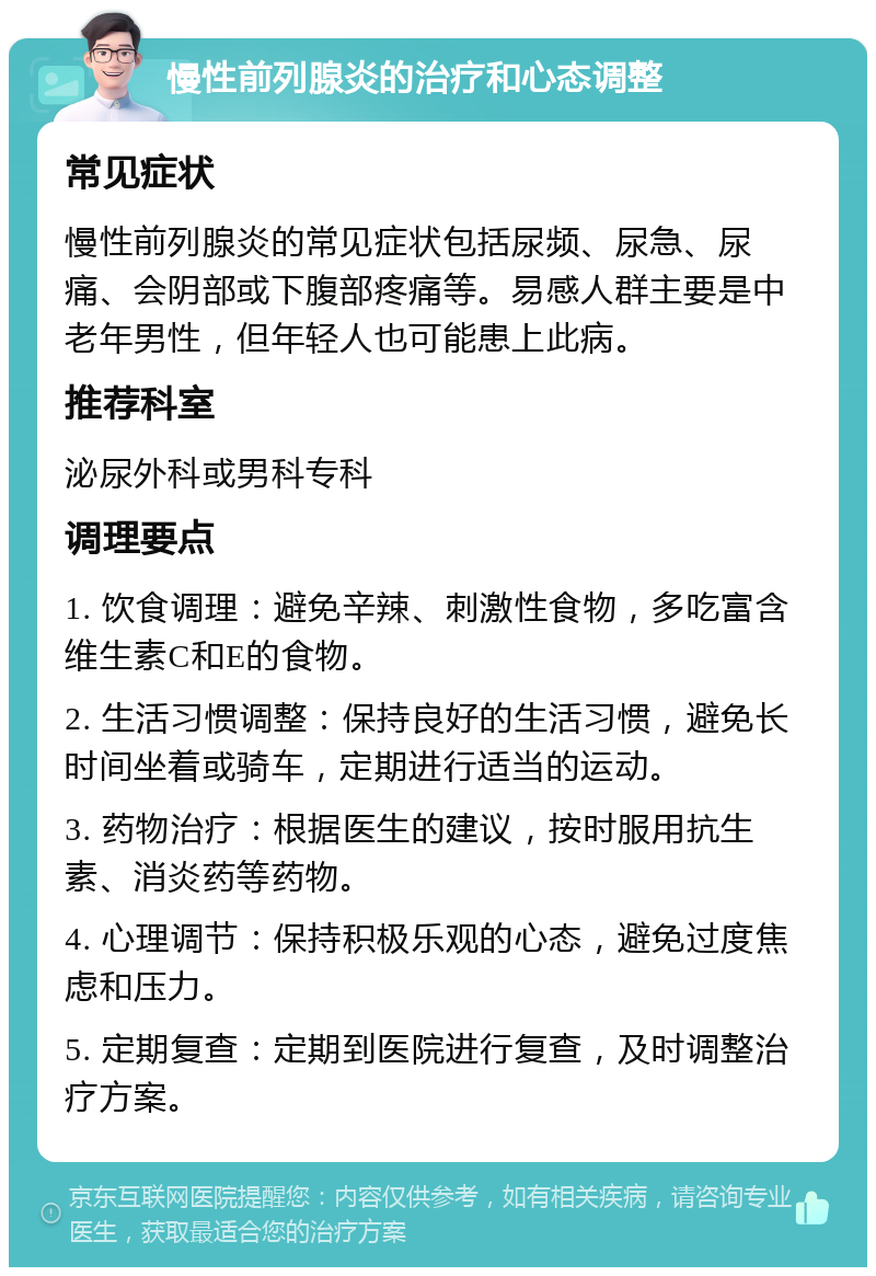 慢性前列腺炎的治疗和心态调整 常见症状 慢性前列腺炎的常见症状包括尿频、尿急、尿痛、会阴部或下腹部疼痛等。易感人群主要是中老年男性，但年轻人也可能患上此病。 推荐科室 泌尿外科或男科专科 调理要点 1. 饮食调理：避免辛辣、刺激性食物，多吃富含维生素C和E的食物。 2. 生活习惯调整：保持良好的生活习惯，避免长时间坐着或骑车，定期进行适当的运动。 3. 药物治疗：根据医生的建议，按时服用抗生素、消炎药等药物。 4. 心理调节：保持积极乐观的心态，避免过度焦虑和压力。 5. 定期复查：定期到医院进行复查，及时调整治疗方案。