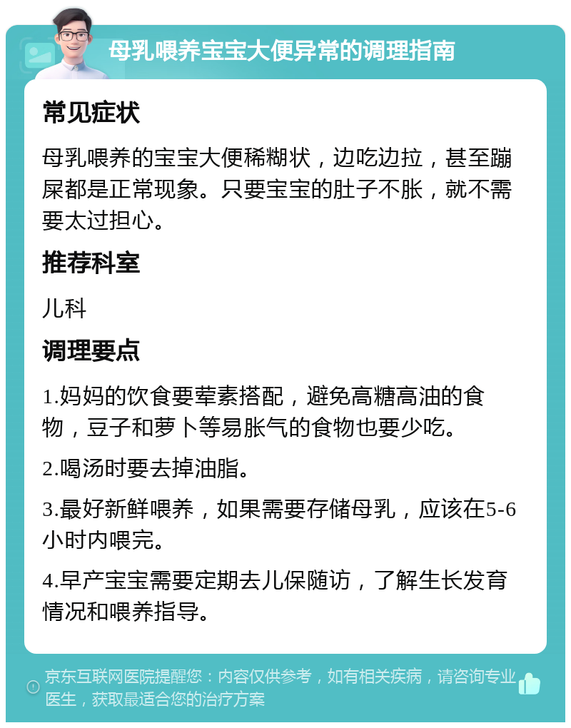 母乳喂养宝宝大便异常的调理指南 常见症状 母乳喂养的宝宝大便稀糊状，边吃边拉，甚至蹦屎都是正常现象。只要宝宝的肚子不胀，就不需要太过担心。 推荐科室 儿科 调理要点 1.妈妈的饮食要荤素搭配，避免高糖高油的食物，豆子和萝卜等易胀气的食物也要少吃。 2.喝汤时要去掉油脂。 3.最好新鲜喂养，如果需要存储母乳，应该在5-6小时内喂完。 4.早产宝宝需要定期去儿保随访，了解生长发育情况和喂养指导。