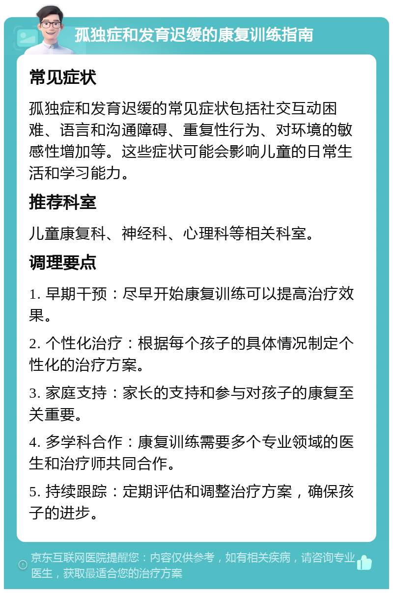 孤独症和发育迟缓的康复训练指南 常见症状 孤独症和发育迟缓的常见症状包括社交互动困难、语言和沟通障碍、重复性行为、对环境的敏感性增加等。这些症状可能会影响儿童的日常生活和学习能力。 推荐科室 儿童康复科、神经科、心理科等相关科室。 调理要点 1. 早期干预：尽早开始康复训练可以提高治疗效果。 2. 个性化治疗：根据每个孩子的具体情况制定个性化的治疗方案。 3. 家庭支持：家长的支持和参与对孩子的康复至关重要。 4. 多学科合作：康复训练需要多个专业领域的医生和治疗师共同合作。 5. 持续跟踪：定期评估和调整治疗方案，确保孩子的进步。