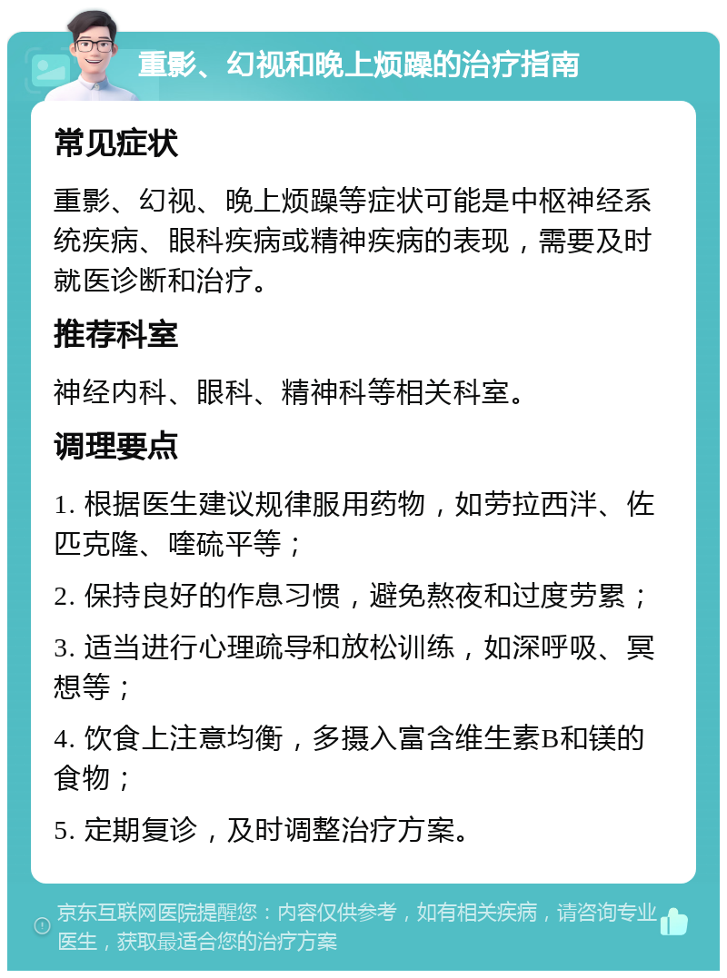 重影、幻视和晚上烦躁的治疗指南 常见症状 重影、幻视、晚上烦躁等症状可能是中枢神经系统疾病、眼科疾病或精神疾病的表现，需要及时就医诊断和治疗。 推荐科室 神经内科、眼科、精神科等相关科室。 调理要点 1. 根据医生建议规律服用药物，如劳拉西泮、佐匹克隆、喹硫平等； 2. 保持良好的作息习惯，避免熬夜和过度劳累； 3. 适当进行心理疏导和放松训练，如深呼吸、冥想等； 4. 饮食上注意均衡，多摄入富含维生素B和镁的食物； 5. 定期复诊，及时调整治疗方案。