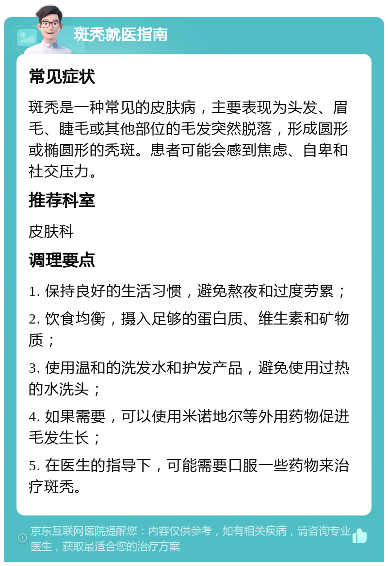 斑秃就医指南 常见症状 斑秃是一种常见的皮肤病，主要表现为头发、眉毛、睫毛或其他部位的毛发突然脱落，形成圆形或椭圆形的秃斑。患者可能会感到焦虑、自卑和社交压力。 推荐科室 皮肤科 调理要点 1. 保持良好的生活习惯，避免熬夜和过度劳累； 2. 饮食均衡，摄入足够的蛋白质、维生素和矿物质； 3. 使用温和的洗发水和护发产品，避免使用过热的水洗头； 4. 如果需要，可以使用米诺地尔等外用药物促进毛发生长； 5. 在医生的指导下，可能需要口服一些药物来治疗斑秃。