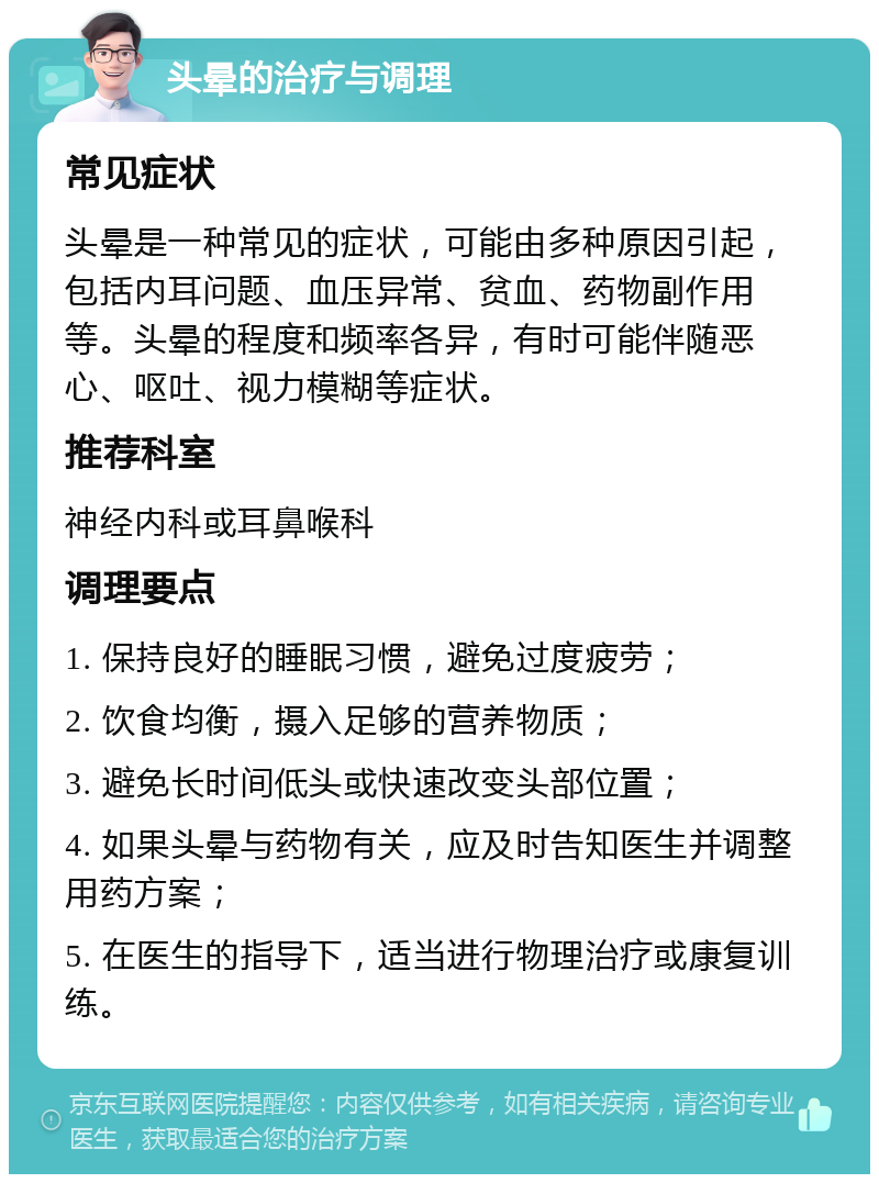 头晕的治疗与调理 常见症状 头晕是一种常见的症状，可能由多种原因引起，包括内耳问题、血压异常、贫血、药物副作用等。头晕的程度和频率各异，有时可能伴随恶心、呕吐、视力模糊等症状。 推荐科室 神经内科或耳鼻喉科 调理要点 1. 保持良好的睡眠习惯，避免过度疲劳； 2. 饮食均衡，摄入足够的营养物质； 3. 避免长时间低头或快速改变头部位置； 4. 如果头晕与药物有关，应及时告知医生并调整用药方案； 5. 在医生的指导下，适当进行物理治疗或康复训练。