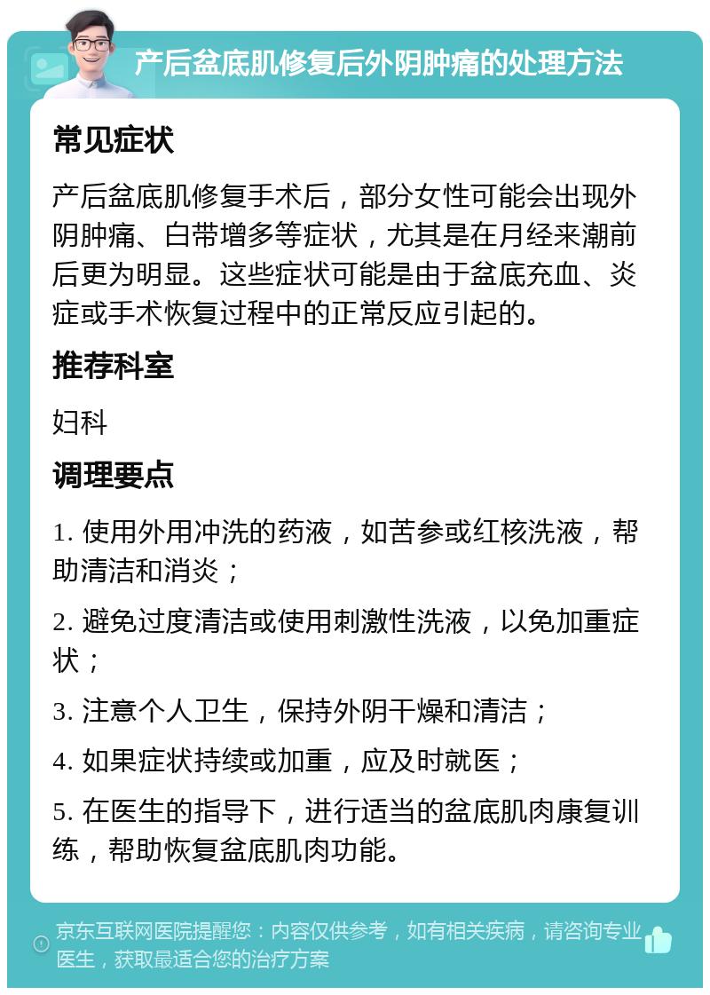 产后盆底肌修复后外阴肿痛的处理方法 常见症状 产后盆底肌修复手术后，部分女性可能会出现外阴肿痛、白带增多等症状，尤其是在月经来潮前后更为明显。这些症状可能是由于盆底充血、炎症或手术恢复过程中的正常反应引起的。 推荐科室 妇科 调理要点 1. 使用外用冲洗的药液，如苦参或红核洗液，帮助清洁和消炎； 2. 避免过度清洁或使用刺激性洗液，以免加重症状； 3. 注意个人卫生，保持外阴干燥和清洁； 4. 如果症状持续或加重，应及时就医； 5. 在医生的指导下，进行适当的盆底肌肉康复训练，帮助恢复盆底肌肉功能。