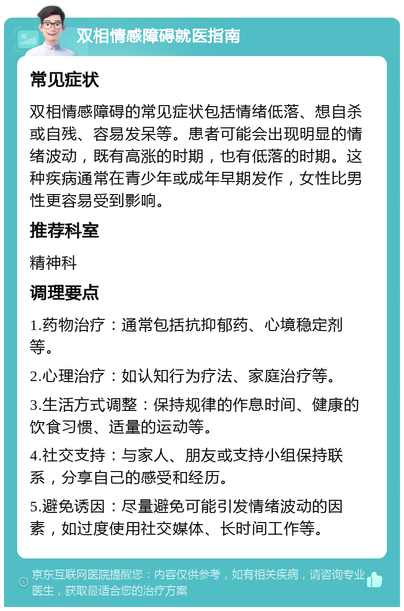 双相情感障碍就医指南 常见症状 双相情感障碍的常见症状包括情绪低落、想自杀或自残、容易发呆等。患者可能会出现明显的情绪波动，既有高涨的时期，也有低落的时期。这种疾病通常在青少年或成年早期发作，女性比男性更容易受到影响。 推荐科室 精神科 调理要点 1.药物治疗：通常包括抗抑郁药、心境稳定剂等。 2.心理治疗：如认知行为疗法、家庭治疗等。 3.生活方式调整：保持规律的作息时间、健康的饮食习惯、适量的运动等。 4.社交支持：与家人、朋友或支持小组保持联系，分享自己的感受和经历。 5.避免诱因：尽量避免可能引发情绪波动的因素，如过度使用社交媒体、长时间工作等。