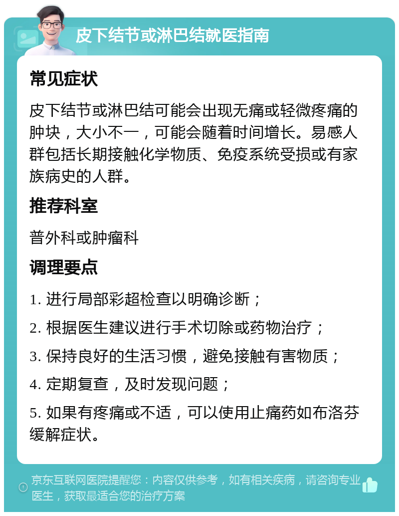 皮下结节或淋巴结就医指南 常见症状 皮下结节或淋巴结可能会出现无痛或轻微疼痛的肿块，大小不一，可能会随着时间增长。易感人群包括长期接触化学物质、免疫系统受损或有家族病史的人群。 推荐科室 普外科或肿瘤科 调理要点 1. 进行局部彩超检查以明确诊断； 2. 根据医生建议进行手术切除或药物治疗； 3. 保持良好的生活习惯，避免接触有害物质； 4. 定期复查，及时发现问题； 5. 如果有疼痛或不适，可以使用止痛药如布洛芬缓解症状。