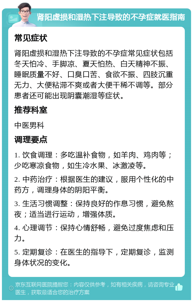 肾阳虚损和湿热下注导致的不孕症就医指南 常见症状 肾阳虚损和湿热下注导致的不孕症常见症状包括冬天怕冷、手脚凉、夏天怕热、白天精神不振、睡眠质量不好、口臭口苦、食欲不振、四肢沉重无力、大便粘滞不爽或者大便干稀不调等。部分患者还可能出现阴囊潮湿等症状。 推荐科室 中医男科 调理要点 1. 饮食调理：多吃温补食物，如羊肉、鸡肉等；少吃寒凉食物，如生冷水果、冰激凌等。 2. 中药治疗：根据医生的建议，服用个性化的中药方，调理身体的阴阳平衡。 3. 生活习惯调整：保持良好的作息习惯，避免熬夜；适当进行运动，增强体质。 4. 心理调节：保持心情舒畅，避免过度焦虑和压力。 5. 定期复诊：在医生的指导下，定期复诊，监测身体状况的变化。