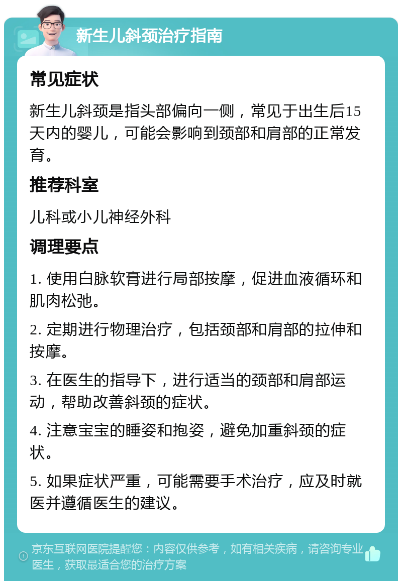 新生儿斜颈治疗指南 常见症状 新生儿斜颈是指头部偏向一侧，常见于出生后15天内的婴儿，可能会影响到颈部和肩部的正常发育。 推荐科室 儿科或小儿神经外科 调理要点 1. 使用白脉软膏进行局部按摩，促进血液循环和肌肉松弛。 2. 定期进行物理治疗，包括颈部和肩部的拉伸和按摩。 3. 在医生的指导下，进行适当的颈部和肩部运动，帮助改善斜颈的症状。 4. 注意宝宝的睡姿和抱姿，避免加重斜颈的症状。 5. 如果症状严重，可能需要手术治疗，应及时就医并遵循医生的建议。