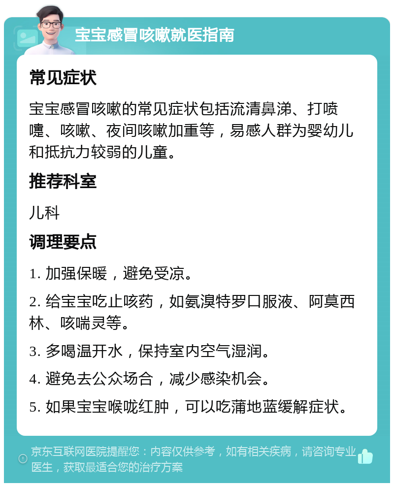 宝宝感冒咳嗽就医指南 常见症状 宝宝感冒咳嗽的常见症状包括流清鼻涕、打喷嚏、咳嗽、夜间咳嗽加重等，易感人群为婴幼儿和抵抗力较弱的儿童。 推荐科室 儿科 调理要点 1. 加强保暖，避免受凉。 2. 给宝宝吃止咳药，如氨溴特罗口服液、阿莫西林、咳喘灵等。 3. 多喝温开水，保持室内空气湿润。 4. 避免去公众场合，减少感染机会。 5. 如果宝宝喉咙红肿，可以吃蒲地蓝缓解症状。