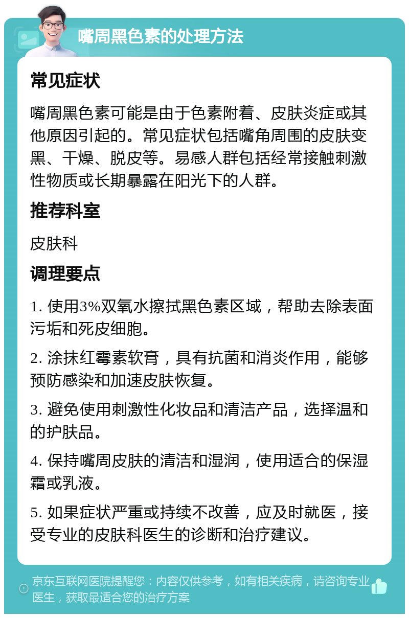 嘴周黑色素的处理方法 常见症状 嘴周黑色素可能是由于色素附着、皮肤炎症或其他原因引起的。常见症状包括嘴角周围的皮肤变黑、干燥、脱皮等。易感人群包括经常接触刺激性物质或长期暴露在阳光下的人群。 推荐科室 皮肤科 调理要点 1. 使用3%双氧水擦拭黑色素区域，帮助去除表面污垢和死皮细胞。 2. 涂抹红霉素软膏，具有抗菌和消炎作用，能够预防感染和加速皮肤恢复。 3. 避免使用刺激性化妆品和清洁产品，选择温和的护肤品。 4. 保持嘴周皮肤的清洁和湿润，使用适合的保湿霜或乳液。 5. 如果症状严重或持续不改善，应及时就医，接受专业的皮肤科医生的诊断和治疗建议。