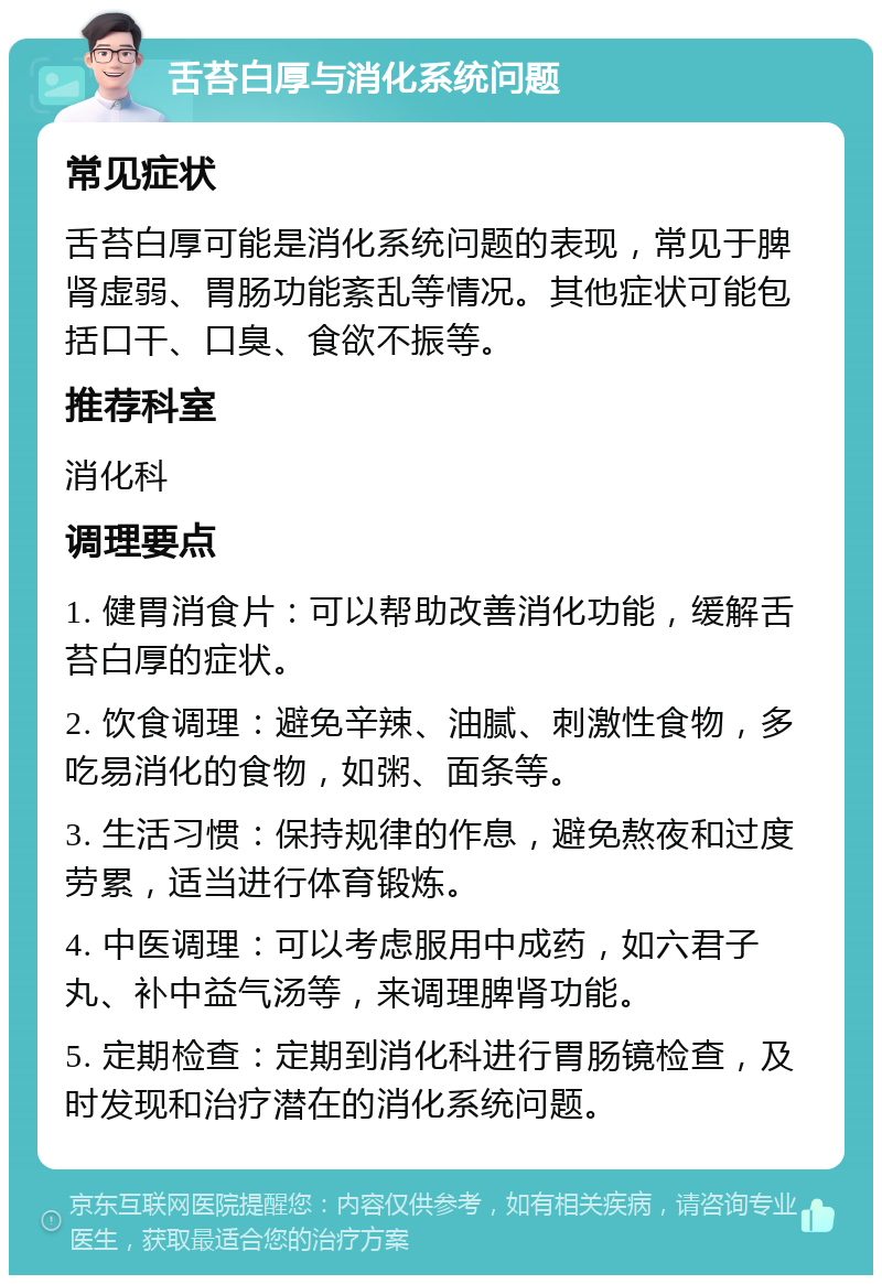 舌苔白厚与消化系统问题 常见症状 舌苔白厚可能是消化系统问题的表现，常见于脾肾虚弱、胃肠功能紊乱等情况。其他症状可能包括口干、口臭、食欲不振等。 推荐科室 消化科 调理要点 1. 健胃消食片：可以帮助改善消化功能，缓解舌苔白厚的症状。 2. 饮食调理：避免辛辣、油腻、刺激性食物，多吃易消化的食物，如粥、面条等。 3. 生活习惯：保持规律的作息，避免熬夜和过度劳累，适当进行体育锻炼。 4. 中医调理：可以考虑服用中成药，如六君子丸、补中益气汤等，来调理脾肾功能。 5. 定期检查：定期到消化科进行胃肠镜检查，及时发现和治疗潜在的消化系统问题。