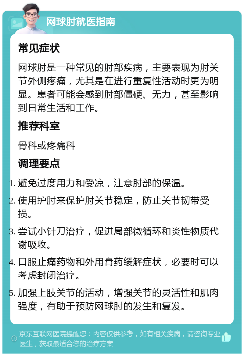 网球肘就医指南 常见症状 网球肘是一种常见的肘部疾病，主要表现为肘关节外侧疼痛，尤其是在进行重复性活动时更为明显。患者可能会感到肘部僵硬、无力，甚至影响到日常生活和工作。 推荐科室 骨科或疼痛科 调理要点 避免过度用力和受凉，注意肘部的保温。 使用护肘来保护肘关节稳定，防止关节韧带受损。 尝试小针刀治疗，促进局部微循环和炎性物质代谢吸收。 口服止痛药物和外用膏药缓解症状，必要时可以考虑封闭治疗。 加强上肢关节的活动，增强关节的灵活性和肌肉强度，有助于预防网球肘的发生和复发。