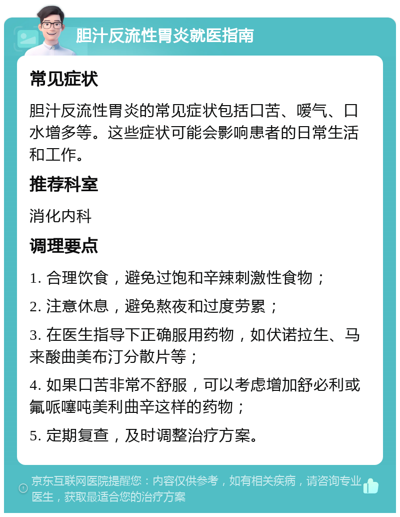 胆汁反流性胃炎就医指南 常见症状 胆汁反流性胃炎的常见症状包括口苦、嗳气、口水增多等。这些症状可能会影响患者的日常生活和工作。 推荐科室 消化内科 调理要点 1. 合理饮食，避免过饱和辛辣刺激性食物； 2. 注意休息，避免熬夜和过度劳累； 3. 在医生指导下正确服用药物，如伏诺拉生、马来酸曲美布汀分散片等； 4. 如果口苦非常不舒服，可以考虑增加舒必利或氟哌噻吨美利曲辛这样的药物； 5. 定期复查，及时调整治疗方案。