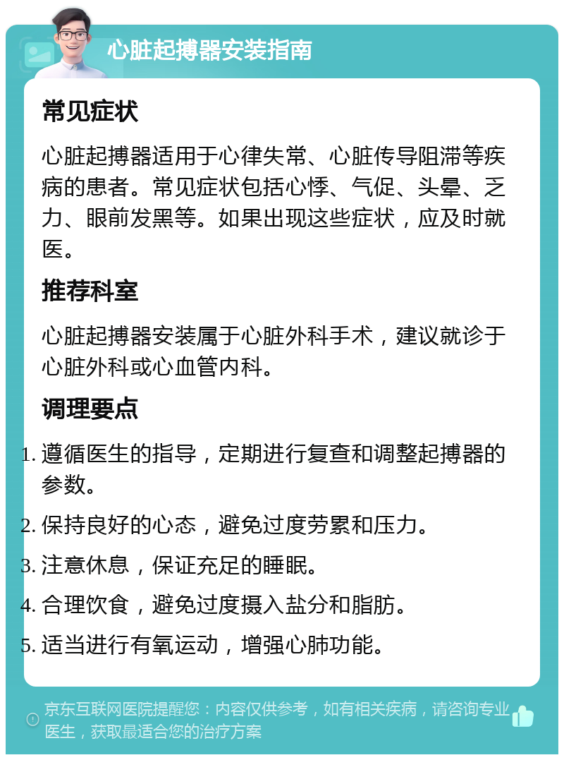 心脏起搏器安装指南 常见症状 心脏起搏器适用于心律失常、心脏传导阻滞等疾病的患者。常见症状包括心悸、气促、头晕、乏力、眼前发黑等。如果出现这些症状，应及时就医。 推荐科室 心脏起搏器安装属于心脏外科手术，建议就诊于心脏外科或心血管内科。 调理要点 遵循医生的指导，定期进行复查和调整起搏器的参数。 保持良好的心态，避免过度劳累和压力。 注意休息，保证充足的睡眠。 合理饮食，避免过度摄入盐分和脂肪。 适当进行有氧运动，增强心肺功能。