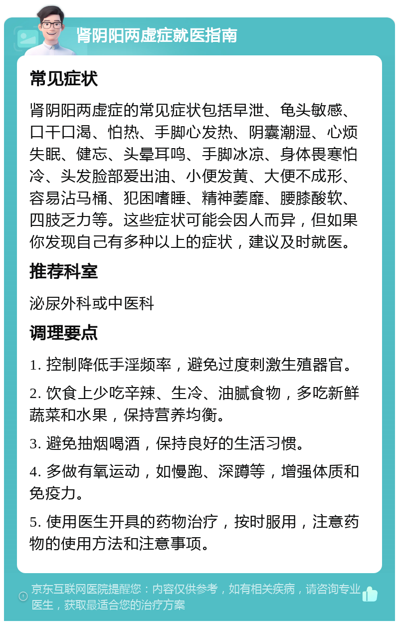 肾阴阳两虚症就医指南 常见症状 肾阴阳两虚症的常见症状包括早泄、龟头敏感、口干口渴、怕热、手脚心发热、阴囊潮湿、心烦失眠、健忘、头晕耳鸣、手脚冰凉、身体畏寒怕冷、头发脸部爱出油、小便发黄、大便不成形、容易沾马桶、犯困嗜睡、精神萎靡、腰膝酸软、四肢乏力等。这些症状可能会因人而异，但如果你发现自己有多种以上的症状，建议及时就医。 推荐科室 泌尿外科或中医科 调理要点 1. 控制降低手淫频率，避免过度刺激生殖器官。 2. 饮食上少吃辛辣、生冷、油腻食物，多吃新鲜蔬菜和水果，保持营养均衡。 3. 避免抽烟喝酒，保持良好的生活习惯。 4. 多做有氧运动，如慢跑、深蹲等，增强体质和免疫力。 5. 使用医生开具的药物治疗，按时服用，注意药物的使用方法和注意事项。