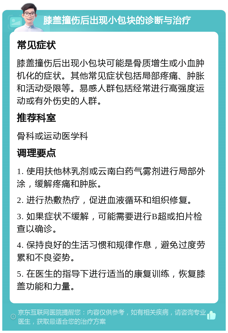 膝盖撞伤后出现小包块的诊断与治疗 常见症状 膝盖撞伤后出现小包块可能是骨质增生或小血肿机化的症状。其他常见症状包括局部疼痛、肿胀和活动受限等。易感人群包括经常进行高强度运动或有外伤史的人群。 推荐科室 骨科或运动医学科 调理要点 1. 使用扶他林乳剂或云南白药气雾剂进行局部外涂，缓解疼痛和肿胀。 2. 进行热敷热疗，促进血液循环和组织修复。 3. 如果症状不缓解，可能需要进行B超或拍片检查以确诊。 4. 保持良好的生活习惯和规律作息，避免过度劳累和不良姿势。 5. 在医生的指导下进行适当的康复训练，恢复膝盖功能和力量。