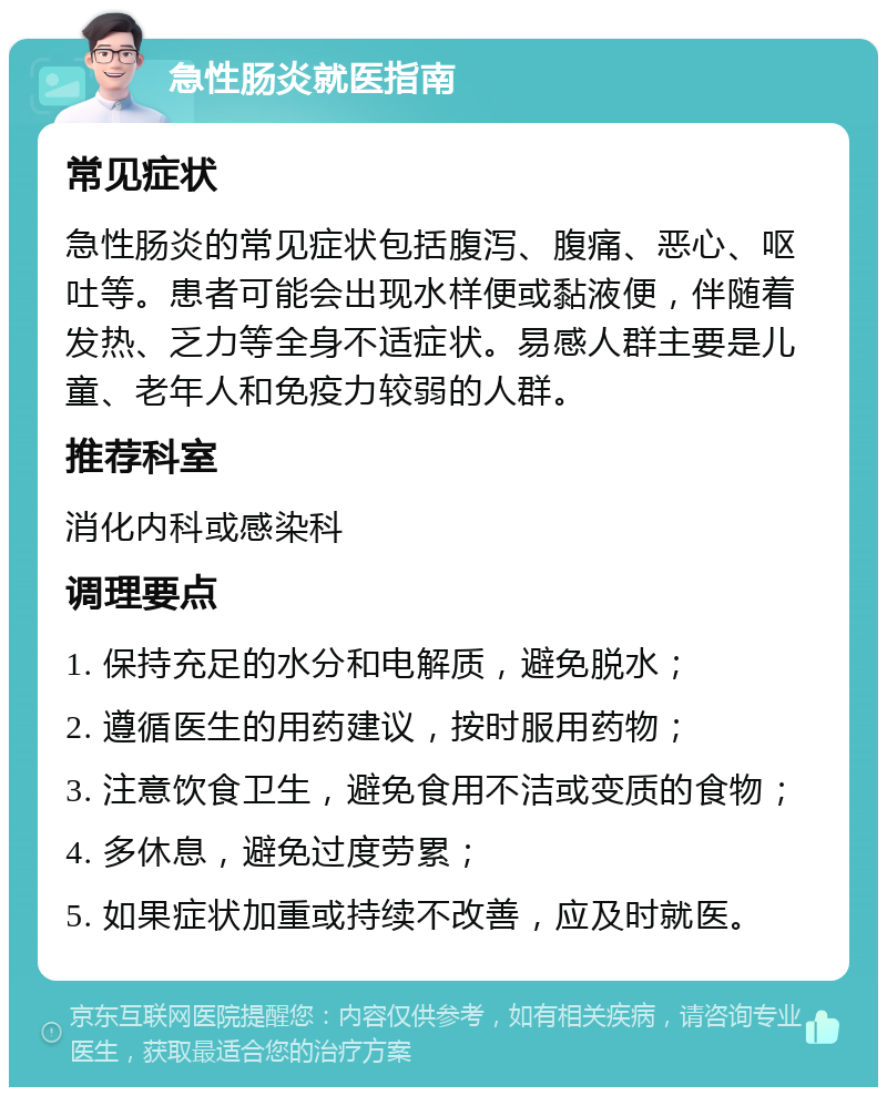 急性肠炎就医指南 常见症状 急性肠炎的常见症状包括腹泻、腹痛、恶心、呕吐等。患者可能会出现水样便或黏液便，伴随着发热、乏力等全身不适症状。易感人群主要是儿童、老年人和免疫力较弱的人群。 推荐科室 消化内科或感染科 调理要点 1. 保持充足的水分和电解质，避免脱水； 2. 遵循医生的用药建议，按时服用药物； 3. 注意饮食卫生，避免食用不洁或变质的食物； 4. 多休息，避免过度劳累； 5. 如果症状加重或持续不改善，应及时就医。