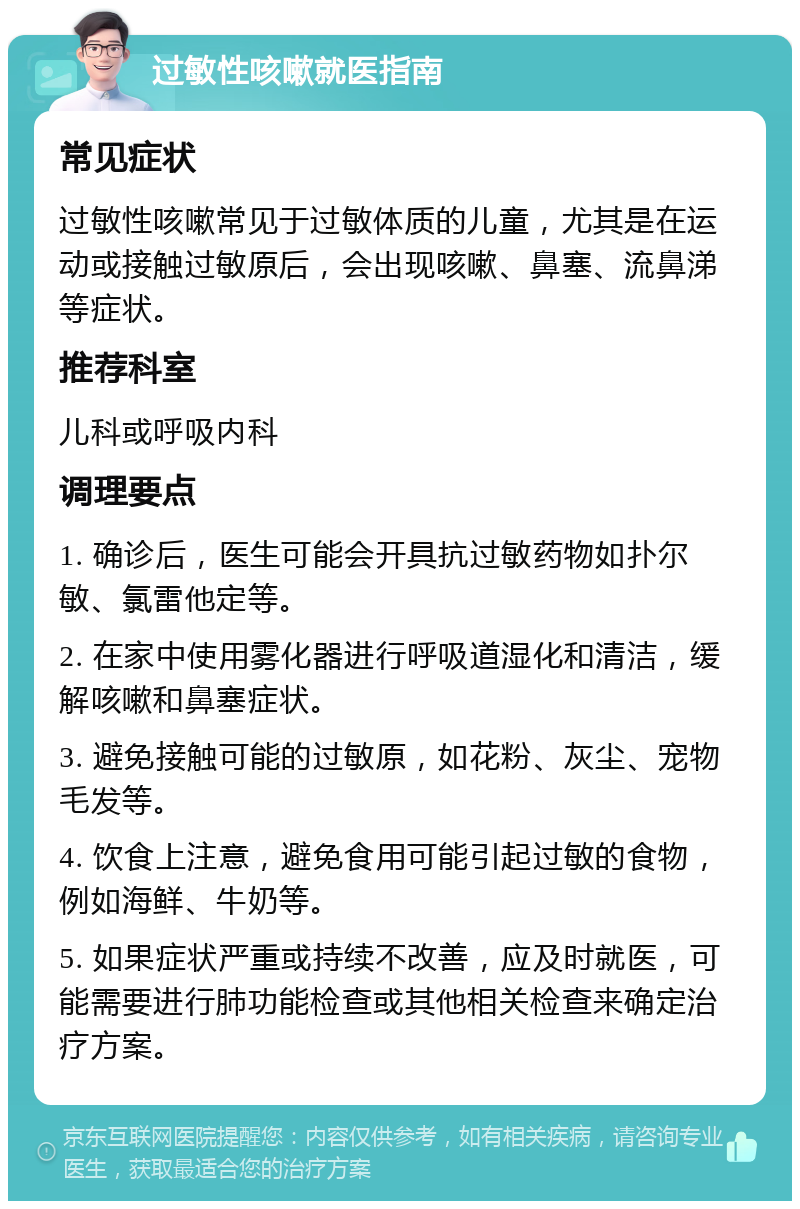 过敏性咳嗽就医指南 常见症状 过敏性咳嗽常见于过敏体质的儿童，尤其是在运动或接触过敏原后，会出现咳嗽、鼻塞、流鼻涕等症状。 推荐科室 儿科或呼吸内科 调理要点 1. 确诊后，医生可能会开具抗过敏药物如扑尔敏、氯雷他定等。 2. 在家中使用雾化器进行呼吸道湿化和清洁，缓解咳嗽和鼻塞症状。 3. 避免接触可能的过敏原，如花粉、灰尘、宠物毛发等。 4. 饮食上注意，避免食用可能引起过敏的食物，例如海鲜、牛奶等。 5. 如果症状严重或持续不改善，应及时就医，可能需要进行肺功能检查或其他相关检查来确定治疗方案。