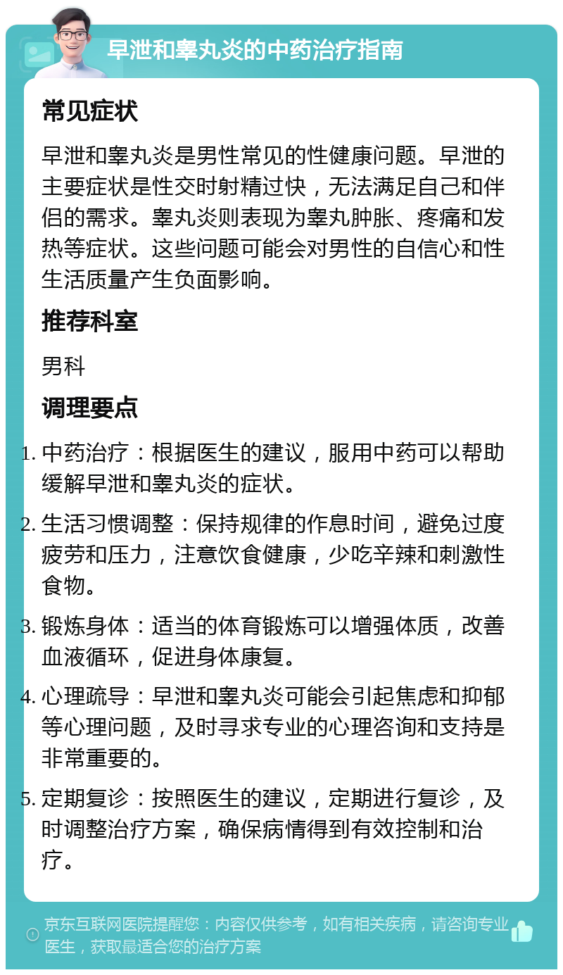 早泄和睾丸炎的中药治疗指南 常见症状 早泄和睾丸炎是男性常见的性健康问题。早泄的主要症状是性交时射精过快，无法满足自己和伴侣的需求。睾丸炎则表现为睾丸肿胀、疼痛和发热等症状。这些问题可能会对男性的自信心和性生活质量产生负面影响。 推荐科室 男科 调理要点 中药治疗：根据医生的建议，服用中药可以帮助缓解早泄和睾丸炎的症状。 生活习惯调整：保持规律的作息时间，避免过度疲劳和压力，注意饮食健康，少吃辛辣和刺激性食物。 锻炼身体：适当的体育锻炼可以增强体质，改善血液循环，促进身体康复。 心理疏导：早泄和睾丸炎可能会引起焦虑和抑郁等心理问题，及时寻求专业的心理咨询和支持是非常重要的。 定期复诊：按照医生的建议，定期进行复诊，及时调整治疗方案，确保病情得到有效控制和治疗。