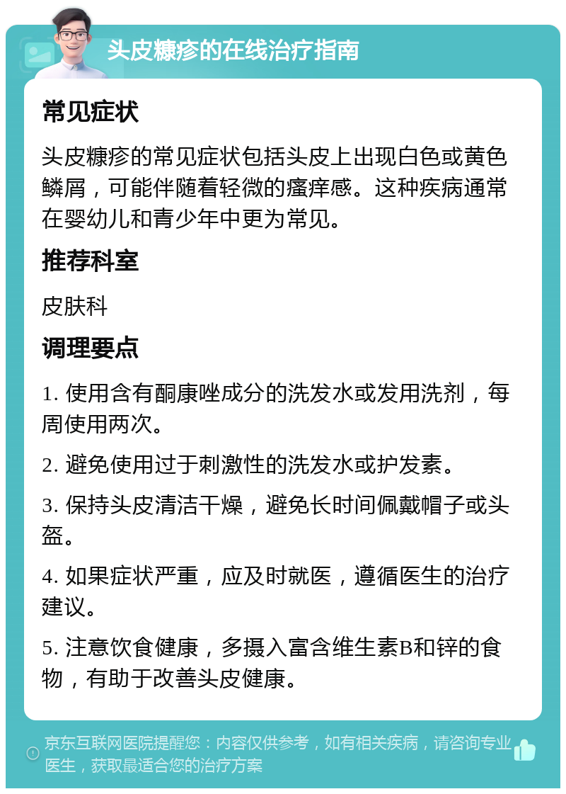 头皮糠疹的在线治疗指南 常见症状 头皮糠疹的常见症状包括头皮上出现白色或黄色鳞屑，可能伴随着轻微的瘙痒感。这种疾病通常在婴幼儿和青少年中更为常见。 推荐科室 皮肤科 调理要点 1. 使用含有酮康唑成分的洗发水或发用洗剂，每周使用两次。 2. 避免使用过于刺激性的洗发水或护发素。 3. 保持头皮清洁干燥，避免长时间佩戴帽子或头盔。 4. 如果症状严重，应及时就医，遵循医生的治疗建议。 5. 注意饮食健康，多摄入富含维生素B和锌的食物，有助于改善头皮健康。