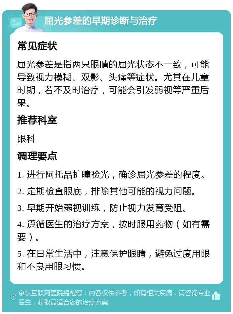 屈光参差的早期诊断与治疗 常见症状 屈光参差是指两只眼睛的屈光状态不一致，可能导致视力模糊、双影、头痛等症状。尤其在儿童时期，若不及时治疗，可能会引发弱视等严重后果。 推荐科室 眼科 调理要点 1. 进行阿托品扩瞳验光，确诊屈光参差的程度。 2. 定期检查眼底，排除其他可能的视力问题。 3. 早期开始弱视训练，防止视力发育受阻。 4. 遵循医生的治疗方案，按时服用药物（如有需要）。 5. 在日常生活中，注意保护眼睛，避免过度用眼和不良用眼习惯。