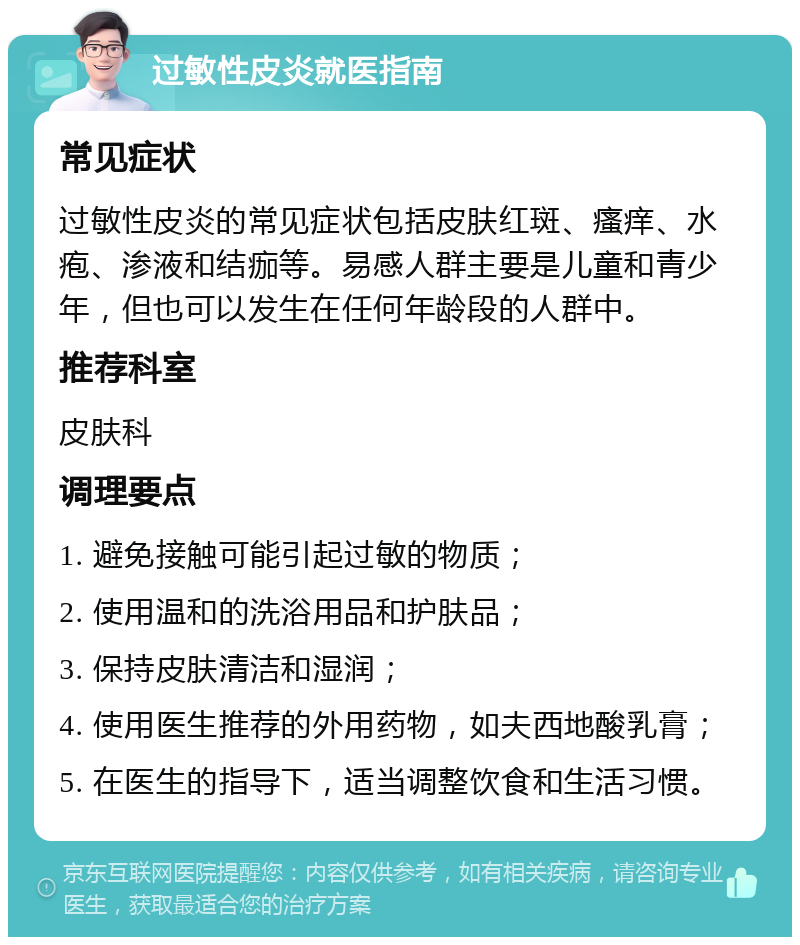 过敏性皮炎就医指南 常见症状 过敏性皮炎的常见症状包括皮肤红斑、瘙痒、水疱、渗液和结痂等。易感人群主要是儿童和青少年，但也可以发生在任何年龄段的人群中。 推荐科室 皮肤科 调理要点 1. 避免接触可能引起过敏的物质； 2. 使用温和的洗浴用品和护肤品； 3. 保持皮肤清洁和湿润； 4. 使用医生推荐的外用药物，如夫西地酸乳膏； 5. 在医生的指导下，适当调整饮食和生活习惯。