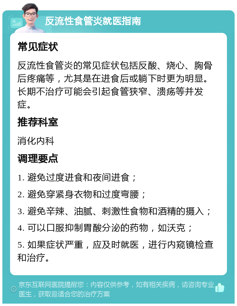 反流性食管炎就医指南 常见症状 反流性食管炎的常见症状包括反酸、烧心、胸骨后疼痛等，尤其是在进食后或躺下时更为明显。长期不治疗可能会引起食管狭窄、溃疡等并发症。 推荐科室 消化内科 调理要点 1. 避免过度进食和夜间进食； 2. 避免穿紧身衣物和过度弯腰； 3. 避免辛辣、油腻、刺激性食物和酒精的摄入； 4. 可以口服抑制胃酸分泌的药物，如沃克； 5. 如果症状严重，应及时就医，进行内窥镜检查和治疗。