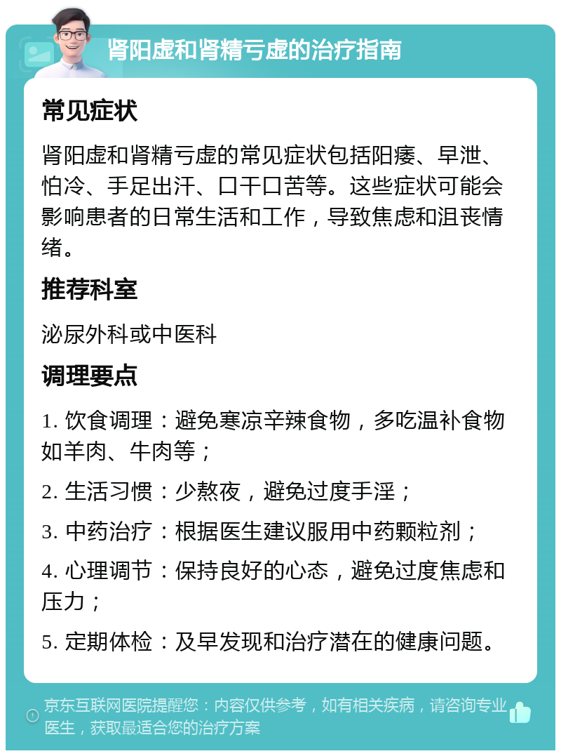 肾阳虚和肾精亏虚的治疗指南 常见症状 肾阳虚和肾精亏虚的常见症状包括阳痿、早泄、怕冷、手足出汗、口干口苦等。这些症状可能会影响患者的日常生活和工作，导致焦虑和沮丧情绪。 推荐科室 泌尿外科或中医科 调理要点 1. 饮食调理：避免寒凉辛辣食物，多吃温补食物如羊肉、牛肉等； 2. 生活习惯：少熬夜，避免过度手淫； 3. 中药治疗：根据医生建议服用中药颗粒剂； 4. 心理调节：保持良好的心态，避免过度焦虑和压力； 5. 定期体检：及早发现和治疗潜在的健康问题。