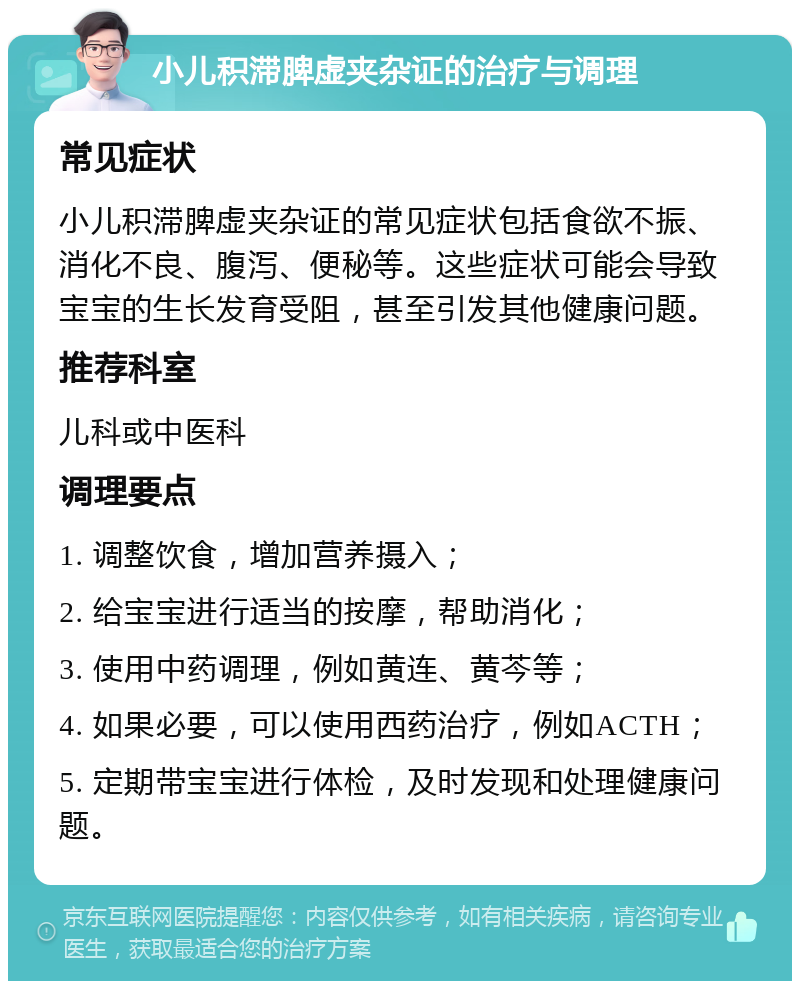 小儿积滞脾虚夹杂证的治疗与调理 常见症状 小儿积滞脾虚夹杂证的常见症状包括食欲不振、消化不良、腹泻、便秘等。这些症状可能会导致宝宝的生长发育受阻，甚至引发其他健康问题。 推荐科室 儿科或中医科 调理要点 1. 调整饮食，增加营养摄入； 2. 给宝宝进行适当的按摩，帮助消化； 3. 使用中药调理，例如黄连、黄芩等； 4. 如果必要，可以使用西药治疗，例如ACTH； 5. 定期带宝宝进行体检，及时发现和处理健康问题。