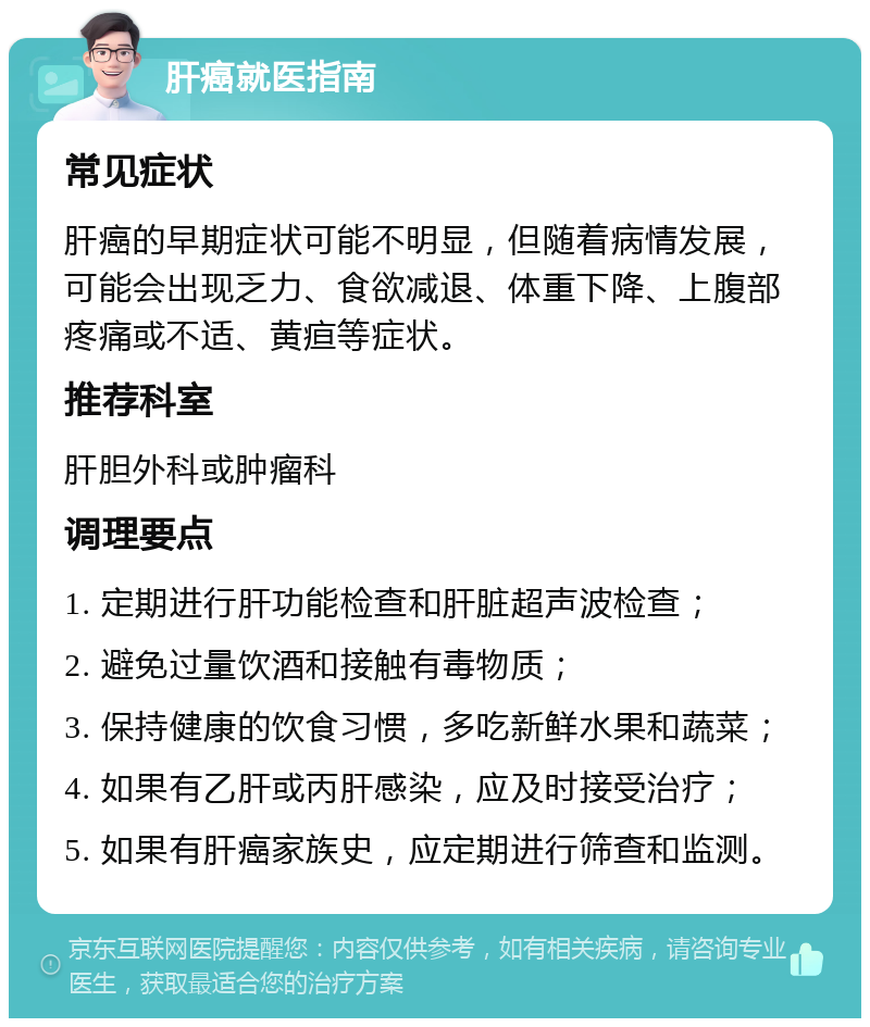 肝癌就医指南 常见症状 肝癌的早期症状可能不明显，但随着病情发展，可能会出现乏力、食欲减退、体重下降、上腹部疼痛或不适、黄疸等症状。 推荐科室 肝胆外科或肿瘤科 调理要点 1. 定期进行肝功能检查和肝脏超声波检查； 2. 避免过量饮酒和接触有毒物质； 3. 保持健康的饮食习惯，多吃新鲜水果和蔬菜； 4. 如果有乙肝或丙肝感染，应及时接受治疗； 5. 如果有肝癌家族史，应定期进行筛查和监测。