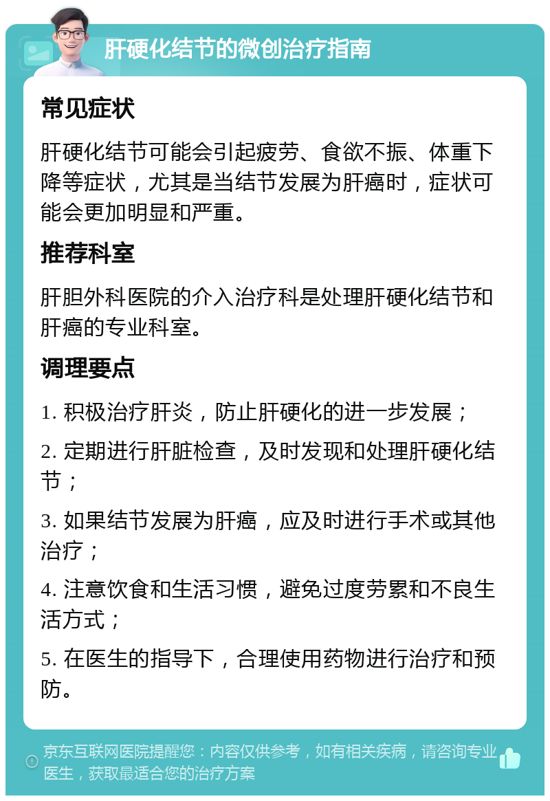 肝硬化结节的微创治疗指南 常见症状 肝硬化结节可能会引起疲劳、食欲不振、体重下降等症状，尤其是当结节发展为肝癌时，症状可能会更加明显和严重。 推荐科室 肝胆外科医院的介入治疗科是处理肝硬化结节和肝癌的专业科室。 调理要点 1. 积极治疗肝炎，防止肝硬化的进一步发展； 2. 定期进行肝脏检查，及时发现和处理肝硬化结节； 3. 如果结节发展为肝癌，应及时进行手术或其他治疗； 4. 注意饮食和生活习惯，避免过度劳累和不良生活方式； 5. 在医生的指导下，合理使用药物进行治疗和预防。