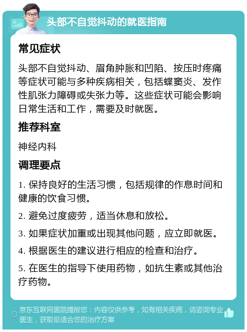 头部不自觉抖动的就医指南 常见症状 头部不自觉抖动、眉角肿胀和凹陷、按压时疼痛等症状可能与多种疾病相关，包括蝶窦炎、发作性肌张力障碍或失张力等。这些症状可能会影响日常生活和工作，需要及时就医。 推荐科室 神经内科 调理要点 1. 保持良好的生活习惯，包括规律的作息时间和健康的饮食习惯。 2. 避免过度疲劳，适当休息和放松。 3. 如果症状加重或出现其他问题，应立即就医。 4. 根据医生的建议进行相应的检查和治疗。 5. 在医生的指导下使用药物，如抗生素或其他治疗药物。