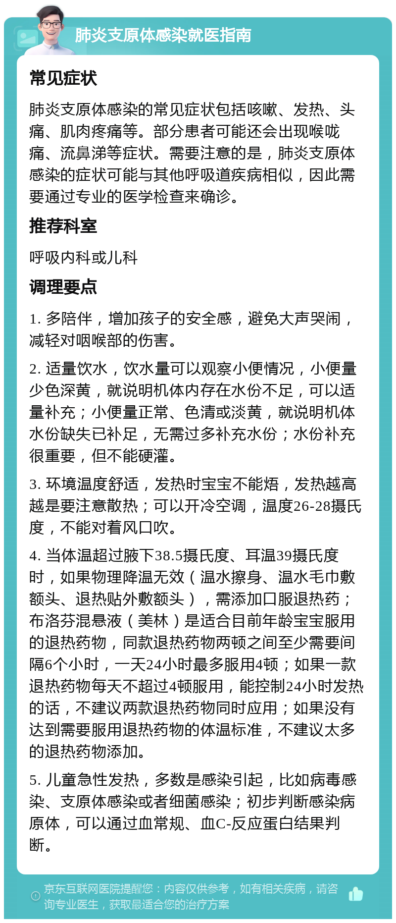 肺炎支原体感染就医指南 常见症状 肺炎支原体感染的常见症状包括咳嗽、发热、头痛、肌肉疼痛等。部分患者可能还会出现喉咙痛、流鼻涕等症状。需要注意的是，肺炎支原体感染的症状可能与其他呼吸道疾病相似，因此需要通过专业的医学检查来确诊。 推荐科室 呼吸内科或儿科 调理要点 1. 多陪伴，增加孩子的安全感，避免大声哭闹，减轻对咽喉部的伤害。 2. 适量饮水，饮水量可以观察小便情况，小便量少色深黄，就说明机体内存在水份不足，可以适量补充；小便量正常、色清或淡黄，就说明机体水份缺失已补足，无需过多补充水份；水份补充很重要，但不能硬灌。 3. 环境温度舒适，发热时宝宝不能焐，发热越高越是要注意散热；可以开冷空调，温度26-28摄氏度，不能对着风口吹。 4. 当体温超过腋下38.5摄氏度、耳温39摄氏度时，如果物理降温无效（温水擦身、温水毛巾敷额头、退热贴外敷额头），需添加口服退热药；布洛芬混悬液（美林）是适合目前年龄宝宝服用的退热药物，同款退热药物两顿之间至少需要间隔6个小时，一天24小时最多服用4顿；如果一款退热药物每天不超过4顿服用，能控制24小时发热的话，不建议两款退热药物同时应用；如果没有达到需要服用退热药物的体温标准，不建议太多的退热药物添加。 5. 儿童急性发热，多数是感染引起，比如病毒感染、支原体感染或者细菌感染；初步判断感染病原体，可以通过血常规、血C-反应蛋白结果判断。