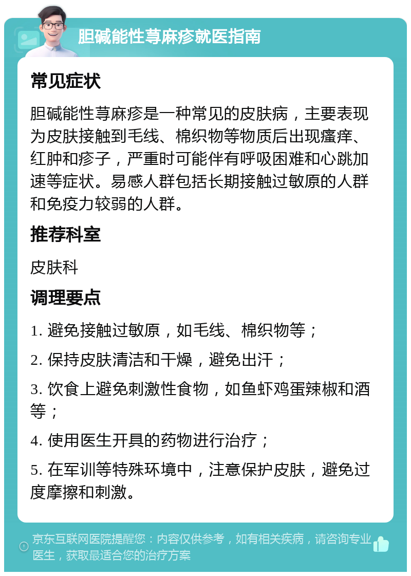 胆碱能性荨麻疹就医指南 常见症状 胆碱能性荨麻疹是一种常见的皮肤病，主要表现为皮肤接触到毛线、棉织物等物质后出现瘙痒、红肿和疹子，严重时可能伴有呼吸困难和心跳加速等症状。易感人群包括长期接触过敏原的人群和免疫力较弱的人群。 推荐科室 皮肤科 调理要点 1. 避免接触过敏原，如毛线、棉织物等； 2. 保持皮肤清洁和干燥，避免出汗； 3. 饮食上避免刺激性食物，如鱼虾鸡蛋辣椒和酒等； 4. 使用医生开具的药物进行治疗； 5. 在军训等特殊环境中，注意保护皮肤，避免过度摩擦和刺激。