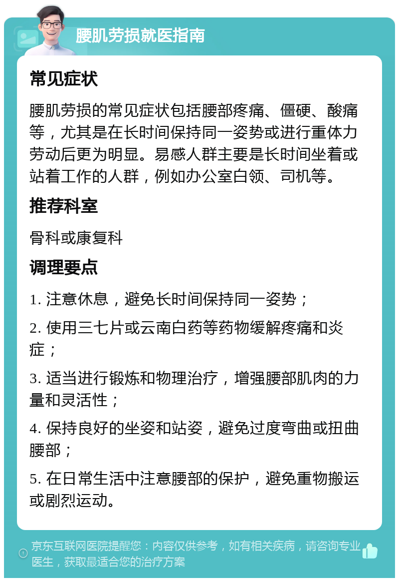 腰肌劳损就医指南 常见症状 腰肌劳损的常见症状包括腰部疼痛、僵硬、酸痛等，尤其是在长时间保持同一姿势或进行重体力劳动后更为明显。易感人群主要是长时间坐着或站着工作的人群，例如办公室白领、司机等。 推荐科室 骨科或康复科 调理要点 1. 注意休息，避免长时间保持同一姿势； 2. 使用三七片或云南白药等药物缓解疼痛和炎症； 3. 适当进行锻炼和物理治疗，增强腰部肌肉的力量和灵活性； 4. 保持良好的坐姿和站姿，避免过度弯曲或扭曲腰部； 5. 在日常生活中注意腰部的保护，避免重物搬运或剧烈运动。