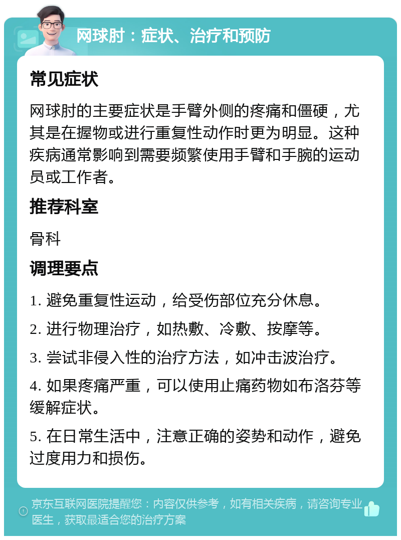 网球肘：症状、治疗和预防 常见症状 网球肘的主要症状是手臂外侧的疼痛和僵硬，尤其是在握物或进行重复性动作时更为明显。这种疾病通常影响到需要频繁使用手臂和手腕的运动员或工作者。 推荐科室 骨科 调理要点 1. 避免重复性运动，给受伤部位充分休息。 2. 进行物理治疗，如热敷、冷敷、按摩等。 3. 尝试非侵入性的治疗方法，如冲击波治疗。 4. 如果疼痛严重，可以使用止痛药物如布洛芬等缓解症状。 5. 在日常生活中，注意正确的姿势和动作，避免过度用力和损伤。